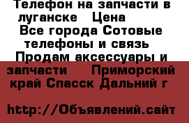 Телефон на запчасти в луганске › Цена ­ 300 - Все города Сотовые телефоны и связь » Продам аксессуары и запчасти   . Приморский край,Спасск-Дальний г.